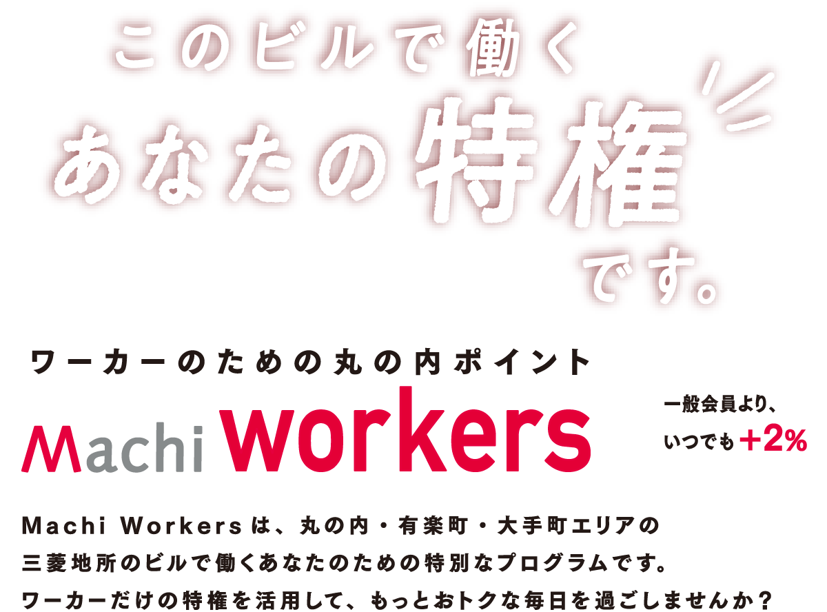 三菱地所のビルで働くあなたのおトクすぎるプログラム Machi workersは、丸の内・有楽町・大手町エリアの
          三菱地所のビルで働くあなたのための特別なプログラムです。
          ワーカーだけの特権を活用して、もっとおトクな毎日を過ごしませんか？
