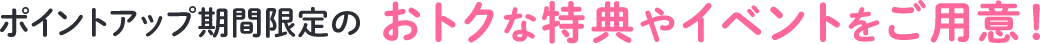 ポイントアップ期間限定のおトクな特典やイベントをご用意!