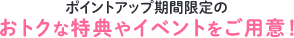ポイントアップ期間限定のおトクな特典やイベントをご用意!