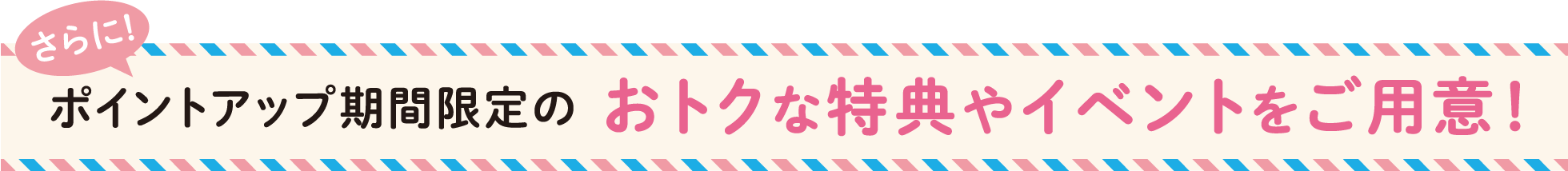 さらにポイントアップ期間限定のおトクな特典やイベントをご用意！