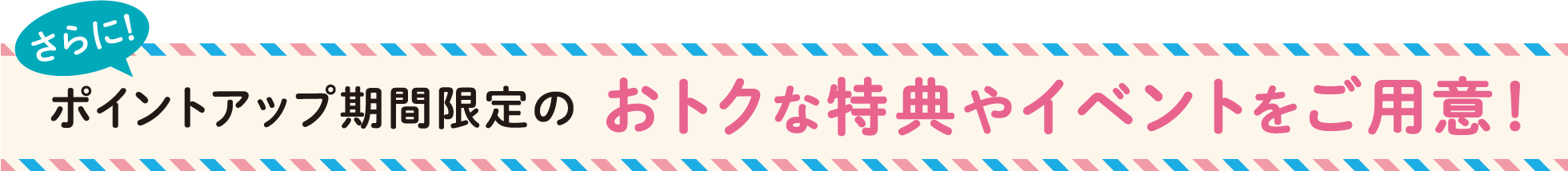 さらにポイントアップ期間限定のおトクな特典やイベントをご用意！