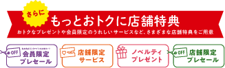 さらに、もっとおトクに店舗特典 おトクなプレゼントや会員限定のうれしいサービスなど、さまざまな店舗特典をご用意