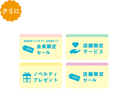 さらに もっとおトクに店舗特典 おトクなプレゼントやうれしいサービスなど、さまざまな店舗特典をご用意 会員限定セール、店舗限定サービス、ノベルティプレゼント、店舗限定セール