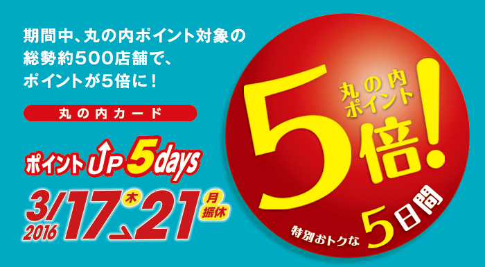 丸の内カード ポイントUP 5days
2016/3/17(木)〜21(月・振休)
特別おトクな5日間
期間中、丸の内ポイント対象の総勢約500店舗で、ポイントが5倍に!
