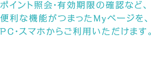 Web入会と同時に、「Myページ」も登録となります。ポイント照会・有効期限の確認など、便利な機能がつまったMyページを、PC・スマホからご利用いただけます。